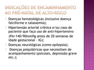  Doenças hematológicas (inclusive doença
falciforme e talassemia);
 Hipertensão arterial crônica e/ou caso de
paciente que faça uso de anti-hipertensivo
(PA>140/90mmHg antes de 20 semanas de
idade gestacional – IG);
 Doenças neurológicas (como epilepsia);
 Doenças psiquiátricas que necessitam de
acompanhamento (psicoses, depressão grave
etc.);
 