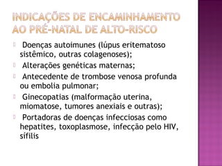  Doenças autoimunes (lúpus eritematoso
sistêmico, outras colagenoses);
 Alterações genéticas maternas;
 Antecedente de trombose venosa profunda
ou embolia pulmonar;
 Ginecopatias (malformação uterina,
miomatose, tumores anexiais e outras);
 Portadoras de doenças infecciosas como
hepatites, toxoplasmose, infecção pelo HIV,
sífilis
 