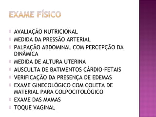  AVALIAÇÃO NUTRICIONAL
 MEDIDA DA PRESSÃO ARTERIAL
 PALPAÇÃO ABDOMINAL COM PERCEPÇÃO DA
DINÂMICA
 MEDIDA DE ALTURA UTERINA
 AUSCULTA DE BATIMENTOS CÁRDIO-FETAIS
 VERIFICAÇÃO DA PRESENÇA DE EDEMAS
 EXAME GINECOLÓGICO COM COLETA DE
MATERIAL PARA COLPOCITOLÓGICO
 EXAME DAS MAMAS
 TOQUE VAGINAL
 