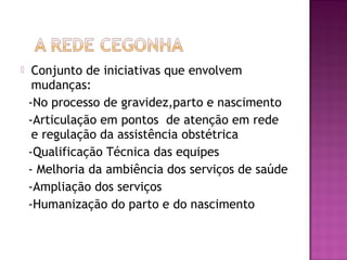  Conjunto de iniciativas que envolvem
mudanças:
-No processo de gravidez,parto e nascimento
-Articulação em pontos de atenção em rede
e regulação da assistência obstétrica
-Qualificação Técnica das equipes
- Melhoria da ambiência dos serviços de saúde
-Ampliação dos serviços
-Humanização do parto e do nascimento
 