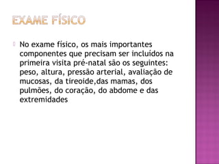  No exame físico, os mais importantes
componentes que precisam ser incluídos na
primeira visita pré-natal são os seguintes:
peso, altura, pressão arterial, avaliação de
mucosas, da tireoide,das mamas, dos
pulmões, do coração, do abdome e das
extremidades
 