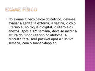  No exame ginecológico/obstétrico, deve-se
avaliar a genitália externa, a vagina, o colo
uterino e, no toque bidigital, o útero e os
anexos. Após a 12ª semana, deve-se medir a
altura do fundo uterino no abdome. A
ausculta fetal será possível após a 10ª-12ª
semana, com o sonnar-doppler.
 