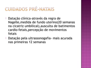  Datação clínica-através da regra de
Nagelle,medida de fundo uterino(20 semanas
na cicatriz umbilical),ausculta de batimentos
cardio-fetais,percepção de movimentos
fetais
 Datação pela ultrassonogafia- mais acurada
nas primeiras 12 semanas
 