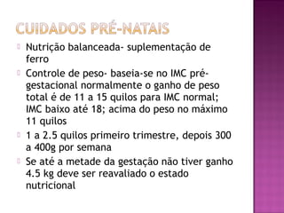  Nutrição balanceada- suplementação de
ferro
 Controle de peso- baseia-se no IMC pré-
gestacional normalmente o ganho de peso
total é de 11 a 15 quilos para IMC normal;
IMC baixo até 18; acima do peso no máximo
11 quilos
 1 a 2.5 quilos primeiro trimestre, depois 300
a 400g por semana
 Se até a metade da gestação não tiver ganho
4.5 kg deve ser reavaliado o estado
nutricional
 