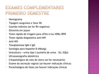  Hemograma
 Tipagem sanguínea e fator Rh
 Coombs indireto (se for Rh negativo)
 Glicemia em jejum
 Teste rápido de triagem para sífilis e/ou VDRL/RPR
 Teste rápido diagnóstico anti-HIV
 Anti-HIV
 Toxoplasmose IgM e IgG
 Sorologia para hepatite B (HbsAg)
 Urocultura + urina tipo I (sumário de urina – SU, EQU)
 Ultrassonografia obstétrica
 Citopatológico de colo de útero (se for necessário)
 Exame da secreção vaginal (se houver indicação clínica)
 Parasitológico de fezes (se houver indicação clínica)
 