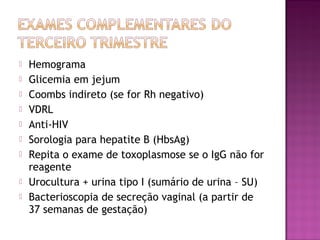  Hemograma
 Glicemia em jejum
 Coombs indireto (se for Rh negativo)
 VDRL
 Anti-HIV
 Sorologia para hepatite B (HbsAg)
 Repita o exame de toxoplasmose se o IgG não for
reagente
 Urocultura + urina tipo I (sumário de urina – SU)
 Bacterioscopia de secreção vaginal (a partir de
37 semanas de gestação)
 