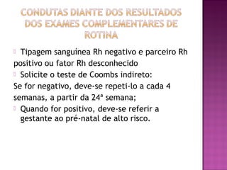  Tipagem sanguínea Rh negativo e parceiro Rh
positivo ou fator Rh desconhecido
 Solicite o teste de Coombs indireto:
Se for negativo, deve-se repeti-lo a cada 4
semanas, a partir da 24ª semana;
 Quando for positivo, deve-se referir a
gestante ao pré-natal de alto risco.
 