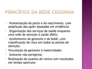  Humanização do parto e do nascimento, com
ampliação das ppler baseadas em evidência;
 Organização dos serviços de saúde enquanto
uma rede de atenção à saúde (RAS);
 Acolhimento da gestante e do bebê, com
classificação de risco em todos os pontos de
atenção;
 Vinculação da gestante à maternidade;
 Gestante não peregrina;
 Realização de exames de rotina com resultados
em tempo oportuno
 