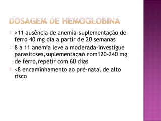  >11 ausência de anemia-suplementação de
ferro 40 mg dia a partir de 20 semanas
 8 a 11 anemia leve a moderada-investigue
parasitoses,suplementaçaõ com120-240 mg
de ferro,repetir com 60 dias
 <8 encaminhamento ao pré-natal de alto
risco
 