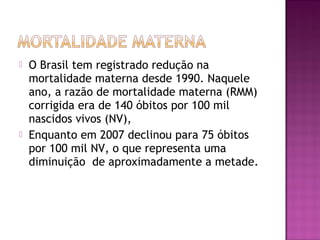  O Brasil tem registrado redução na
mortalidade materna desde 1990. Naquele
ano, a razão de mortalidade materna (RMM)
corrigida era de 140 óbitos por 100 mil
nascidos vivos (NV),
 Enquanto em 2007 declinou para 75 óbitos
por 100 mil NV, o que representa uma
diminuição de aproximadamente a metade.
 