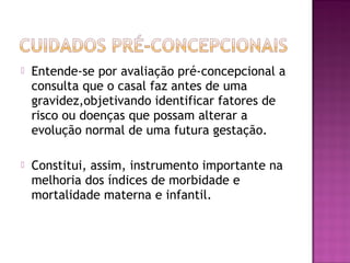  Entende-se por avaliação pré-concepcional a
consulta que o casal faz antes de uma
gravidez,objetivando identificar fatores de
risco ou doenças que possam alterar a
evolução normal de uma futura gestação.
 Constitui, assim, instrumento importante na
melhoria dos índices de morbidade e
mortalidade materna e infantil.
 