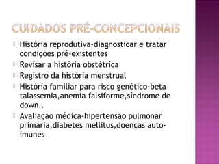  História reprodutiva-diagnosticar e tratar
condições pré-existentes
 Revisar a história obstétrica
 Registro da história menstrual
 História familiar para risco genético-beta
talassemia,anemia falsiforme,síndrome de
down..
 Avaliação médica-hipertensão pulmonar
primária,diabetes mellitus,doenças auto-
imunes
 