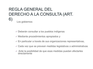 REGLA GENERAL DEL
DERECHO A LA CONSULTA (ART.
6)
Los gobiernos:
 Deberán consultar a los pueblos indígenas
 Mediante procedimientos apropiados y
 En particular a través de sus organizaciones representativas,
 Cada vez que se prevean medidas legislativas o administrativas
 Ante la posibilidad de que esas medidas puedan afectarles
directamente
 