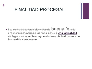 +
FINALIDAD PROCESAL
 Las consultas deberán efectuarse de buena fe y de
una manera apropiada a las circunstancias, con la finalidad
de llegar a un acuerdo o lograr el consentimiento acerca de
las medidas propuestas
 