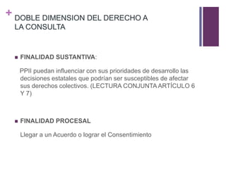 + DOBLE DIMENSION DEL DERECHO A
LA CONSULTA
 FINALIDAD SUSTANTIVA:
PPII puedan influenciar con sus prioridades de desarrollo las
decisiones estatales que podrían ser susceptibles de afectar
sus derechos colectivos. (LECTURA CONJUNTA ARTÍCULO 6
Y 7)
 FINALIDAD PROCESAL
Llegar a un Acuerdo o lograr el Consentimiento
 