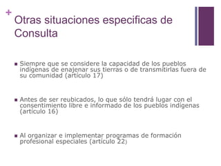 +
Otras situaciones especificas de
Consulta
 Siempre que se considere la capacidad de los pueblos
indígenas de enajenar sus tierras o de transmitirlas fuera de
su comunidad (artículo 17)
 Antes de ser reubicados, lo que sólo tendrá lugar con el
consentimiento libre e informado de los pueblos indígenas
(artículo 16)
 Al organizar e implementar programas de formación
profesional especiales (artículo 22)
 