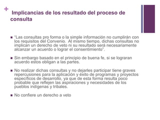 + Implicancias de los resultado del proceso de
consulta
 “Las consultas pro forma o la simple información no cumplirán con
los requisitos del Convenio. Al mismo tiempo, dichas consultas no
implican un derecho de veto ni su resultado será necesariamente
alcanzar un acuerdo o lograr el consentimiento”.
 Sin embargo basado en el principio de buena fe, si se lograran
acuerdo estos obligan a las partes.
 No realizar dichas consultas y no dejarles participar tiene graves
repercusiones para la aplicación y éxito de programas y proyectos
específicos de desarrollo, ya que de esta forma resulta poco
probable que reflejen las aspiraciones y necesidades de los
pueblos indígenas y tribales.
 No confiere un derecho a veto
 