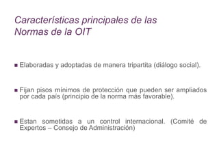 Características principales de las
Normas de la OIT
 Elaboradas y adoptadas de manera tripartita (diálogo social).
 Fijan pisos mínimos de protección que pueden ser ampliados
por cada país (principio de la norma más favorable).
 Estan sometidas a un control internacional. (Comité de
Expertos – Consejo de Administración)
 