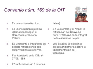 Convenio núm. 169 de la OIT
1. Es un convenio técnico.
2. Es un instrumento jurídico
internacional según el
Derecho Internacional
Público.
3. Es vinculante e integral no es
posible ratificaciones con
observaciones o reservas.
4. Fue Adoptado en la CIT: el
27/06/1989
5. 22 ratificaciones (15 américa
latina)
6. En Guatemala y el Nepal, la
ratificación del Convenio
núm. 169 formó parte integral
de los acuerdos de paz.
7. Los Estados se obligan a
presentar memorias sobre la
implementación del
Convenio.
 