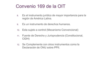 Convenio 169 de la OIT
8. Es el instrumento jurídico de mayor importancia para la
región de América Latina.
9. Es un instrumento de derechos humanos.
10. Esta sujeto a control (Mecanismo Convencional)
11. Fuente de Derecho y Jurisprudencia (Constitucional,
CIDH)
12. Se Complementa con otros instrumentos como la
Declaración de ONU sobre PPII.
 