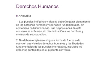 Derechos Humanos
 Artículo 3
1. Los pueblos indígenas y tribales deberán gozar plenamente
de los derechos humanos y libertades fundamentales, sin
obstáculos ni discriminación. Las disposiciones de este
convenio se aplicarán sin discriminación a los hombres y
mujeres de esos pueblos.
2. No deberá emplearse ninguna forma de fuerza o de
coerción que viole los derechos humanos y las libertades
fundamentales de los pueblos interesados, incluidos los
derechos contenidos en el presente convenio.
 