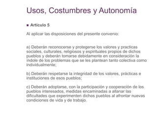 Usos, Costumbres y Autonomía
 Artículo 5
Al aplicar las disposiciones del presente convenio:
a) Deberán reconocerse y protegerse los valores y practicas
sociales, culturales, religiosos y espirituales propios de dichos
pueblos y deberán tomarse debidamente en consideración la
índole de los problemas que se les plantean tanto colectiva como
individualmente;
b) Deberán respetarse la integridad de los valores, prácticas e
instituciones de esos pueblos;
c) Deberán adoptarse, con la participación y cooperación de los
pueblos interesados, medidas encaminadas a allanar las
dificultades que experimenten dichos pueblos al afrontar nuevas
condiciones de vida y de trabajo.
 