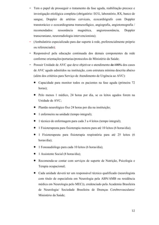 -   Tem o papel de prosseguir o tratamento da fase aguda, reabilitação precoce e
    investigação etiológica completa (obrigatório: ECG, laboratório, RX, banco de
    sangue, Doppler de artérias cervicais, ecocardiógrafo com Doppler
    transtorácico e ecocardiograma transesofágico, angiografia, angiotomografia /
    recomendados:       ressonância   magnética,        angioressonância,   Doppler
    transcraniano, neuroradiologia intervencionista);
-   (Ambulatório especializado para dar suporte à rede, preferencialmente próprio
    ou referenciado);
-   Responsável pela educação continuada dos demais componentes da rede
    conforme orientações/portarias/protocolos do Ministério da Saúde;
-   Possuir Unidade de AVC que deve objetivar o atendimento de 100% dos casos
    de AVC agudo admitidos na instituição, com estrutura mínima descrita abaixo
    (além dos critérios para Serviço de Atendimento de Urgência ao AVC):

       Capacidade para monitor todos os pacientes na fase aguda (primeira 72
       horas);

       Pelo menos 1 médico, 24 horas por dia, se os leitos agudos forem na
       Unidade de AVC;

       Plantão neurológico fixo 24 horas por dia na instituição;

       1 enfermeira na unidade (tempo integral);

       1 técnico de enfermagem para cada 3 a 4 leitos (tempo integral);

       1 Fisioterapeuta para fisioterapia motora para até 10 leitos (6 horas/dia);

       1 Fisioterapeuta para fisioterapia respiratória para até 25 leitos (6
       horas/dia);

       1 Fonoaudiólogo para cada 10 leitos (6 horas/dia);

       1 Assistente Social (8 horas/dia);

       Recomenda-se contar com serviços de suporte de Nutrição, Psicologia e
       Terapia ocupacional;

       Cada unidade deverá ter um responsável técnico qualificado (neurologista
       com titulo de especialista em Neurologia pela ABN/AMB ou residência
       médica em Neurologia pelo MEC)), credenciado pela Academia Brasileira
       de Neurologia/ Sociedade Brasileira de Doenças Cerebrovasculares/
       Ministério da Saúde;
 