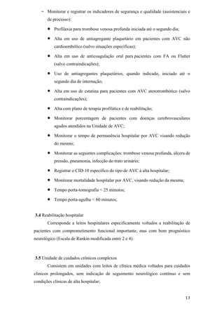 -   Monitorar e registrar os indicadores de segurança e qualidade (assistenciais e
       de processo):

           Profilaxia para trombose venosa profunda iniciada até o segundo dia;

           Alta em uso de antiagregante plaquetário em pacientes com AVC não
           cardioembólico (salvo situações específicas);

           Alta em uso de anticoagulação oral para pacientes com FA ou Flutter
           (salvo contraindicações);

           Uso de antiagregantes plaquetários, quando indicado, iniciado até o
           segundo dia de internação;

           Alta em uso de estatina para pacientes com AVC aterotrombótico (salvo
           contraindicações);

           Alta com plano de terapia profilática e de reabilitação;

           Monitorar porcentagem de pacientes com doenças cerebrovasculares
           agudos atendidos na Unidade de AVC;

           Monitorar o tempo de permanência hospitalar por AVC visando redução
           do mesmo;

           Monitorar as seguintes complicações: trombose venosa profunda, úlcera de
           pressão, pneumonia, infecção do trato urinário;

           Registrar o CID-10 específico do tipo de AVC à alta hospitalar;

           Monitorar mortalidade hospitalar por AVC, visando redução da mesma;

           Tempo porta-tomografia < 25 minutos;

           Tempo porta-agulha < 60 minutos;


3.4 Reabilitação hospitalar
       Corresponde a leitos hospitalares especificamente voltados a reabilitação de
pacientes com comprometimento funcional importante, mas com bom prognóstico
neurológico (Escala de Rankin modificada entre 2 e 4).



3.5 Unidade de cuidados crônicos complexos
       Consistem em unidades com leitos de clínica médica voltados para cuidados
clínicos prolongados, sem indicação de seguimento neurológico contínuo e sem
condições clínicas de alta hospitalar;
 