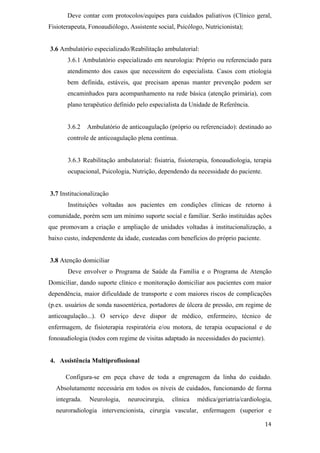 Deve contar com protocolos/equipes para cuidados paliativos (Clínico geral,
Fisioterapeuta, Fonoaudiólogo, Assistente social, Psicólogo, Nutricionista);


3.6 Ambulatório especializado/Reabilitação ambulatorial:
       3.6.1 Ambulatório especializado em neurologia: Próprio ou referenciado para
       atendimento dos casos que necessitem do especialista. Casos com etiologia
       bem definida, estáveis, que precisam apenas manter prevenção podem ser
       encaminhados para acompanhamento na rede básica (atenção primária), com
       plano terapêutico definido pelo especialista da Unidade de Referência.


       3.6.2   Ambulatório de anticoagulação (próprio ou referenciado): destinado ao
       controle de anticoagulação plena contínua.


       3.6.3 Reabilitação ambulatorial: fisiatria, fisioterapia, fonoaudiologia, terapia
       ocupacional, Psicologia, Nutrição, dependendo da necessidade do paciente.


3.7 Institucionalização
       Instituições voltadas aos pacientes em condições clínicas de retorno à
comunidade, porém sem um mínimo suporte social e familiar. Serão instituídas ações
que promovam a criação e ampliação de unidades voltadas à institucionalização, a
baixo custo, independente da idade, custeadas com benefícios do próprio paciente.


3.8 Atenção domiciliar
       Deve envolver o Programa de Saúde da Família e o Programa de Atenção
Domiciliar, dando suporte clínico e monitoração domiciliar aos pacientes com maior
dependência, maior dificuldade de transporte e com maiores riscos de complicações
(p.ex. usuários de sonda nasoentérica, portadores de úlcera de pressão, em regime de
anticoagulação...). O serviço deve dispor de médico, enfermeiro, técnico de
enfermagem, de fisioterapia respiratória e/ou motora, de terapia ocupacional e de
fonoaudiologia (todos com regime de visitas adaptado às necessidades do paciente).


4. Assistência Multiprofissional

      Configura-se em peça chave de toda a engrenagem da linha do cuidado.
  Absolutamente necessária em todos os níveis de cuidados, funcionando de forma
  integrada.    Neurologia,    neurocirurgia,   clínica   médica/geriatria/cardiologia,
  neuroradiologia intervencionista, cirurgia vascular, enfermagem (superior e
 