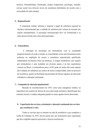 técnico), fonoaudiologia, fisioterapia, terapia ocupacional, psicologia, nutrição,
 serviço social (nos diversos níveis de assistência distribuídos de acordo com a
 necessidade de cada estação).




5. Regionalização

     É importante estudar, salientar e respeitar o papel de referência regional na
  interface intermunicipal que a unidade de referência por ventura já exerçam nas
  regiões metropolitanas. A pactuação intermunicipal deve ser formalizada e as
  redes desenvolvidas sob a ótica desta pactuação.




6. Telemedicina

         A utilização de tecnologia em telemedicina vem se estendendo
  progressivamente em todo o mundo, se consolidando como uma ferramenta muito
  poderosa na ampliação do acesso a assistência especializada qualificada,
  independente da barreira física da distância. A terapia trombolítica com suporte
  por telemedicina é uma realidade em diversos países e já tem experiências
  exitosas no Brasil. A telemedicina para o AVC pode ser muito útil como suporte
  das Unidades de referência aos centros de menor complexidade, tanto no processo
  de assistência, quanto na facilitação da promoção de fóruns regulares de discussão
  à distância e educação continuada.


7. Campanha de educação populacional:
        Baseada no reconhecimento do AVC como uma emergência médica, na
 importância do controle de fatores de risco (prevenção primária), identificação dos
 sintomas iniciais e conduta adequada quando os sinais agudos forem observados.




  8. Capacitação dos serviços, articulação e educação continuada dos serviços
     que constituem a rede:

        Todos os serviços que se inserem na rede de assistência e que compõem a
 Linha de Cuidados do AVC devem passar por um treinamento para capacitação
 que deve englobar aspectos gerenciais e técnico-assistenciais.
 