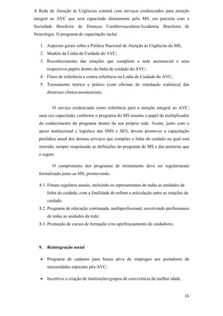 A Rede de Atenção às Urgências contará com serviços credenciados para atenção
integral ao AVC que será capacitado diretamente pelo MS, em parceria com a
Sociedade Brasileira de Doenças Cerebrovasculares/Academia Brasileira de
Neurologia. O programa de capacitação inclui:

   1. Aspectos gerais sobre a Política Nacional de Atenção às Urgências do MS;
   2. Modelo da Linha de Cuidado do AVC;
   3. Reconhecimento das estações que compõem a rede assistencial e seus
       respectivos papéis dentro da linha de cuidado do AVC;
   4. Fluxo de referência e contra referência na Linha de Cuidado do AVC;
   5. Treinamento teórico e prático (com oficinas de simulação realística) das
       diretrizes clínico-assistenciais;


          O serviço credenciado como referência para a atenção integral ao AVC,
  uma vez capacitado, conforme o programa do MS assume o papel de multiplicador
  do conhecimento do programa dentro da sua própria rede. Assim, junto com o
  apoio institucional e logístico das SMS e SES, devem promover a capacitação
  periódica anual dos demais serviços que compões a linha de cuidado na qual está
  inserido, sempre respeitando as definições do programa do MS e das portarias que
  o regem.

          O cumprimento dos programas de treinamento deve ser regularmente
  formalizado junto ao MS, promovendo:

   8.1. Fóruns regulares anuais, incluindo os representantes de todas as unidades da
       linha do cuidado, com a finalidade de refinar a articulação entre as estações de
       cuidado.
   8.2. Programa de educação continuada, multiprofissional, envolvendo profissionais
       de todas as unidades da rede;
   8.3. Promoção de cursos de formação e/ou aperfeiçoamento de cuidadores.




  9.   Reintegração social

       Programa de cadastro para busca ativa de empregos aos portadores de
       necessidades especiais pós-AVC;

       Incentivo a criação de instituições/grupos de convivência da melhor idade.
 