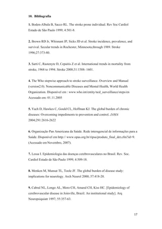 10. Bibliografia

1. Boden-Albala B, Sacco RL. The stroke prone individual. Rev Soc Cardiol
Estado de São Paulo 1999; 4:501-8.


2. Brown RD Jr, Whisnant JP, Sicks JD et al. Stroke incidence, prevalence, and
survival. Secular trends in Rochester, Minnesota,through 1989. Stroke
1996;27:373-80.


3. Sarti C, Rastenyte D, Cepaitis Z et al. International trends in mortality from
stroke, 1968 to 1994. Stroke 2000;31:1588- 1601.


4. The Who stepwise approach to stroke surveillance. Overview and Manual
(version2.0). Noncommunicable Diseases and Mental Health. World Health
Organization. Disponível em : www.who.int/entity/ncd_surveillance/steps/en
Acessado em: 01.11.2005


5. Yach D, Hawkes C, Gould CL, Hoffman KJ. The global burden of chronic
diseases: Overcoming impediments to prevention and control. JAMA
2004;291:2616-2622


6. Organização Pan Americana da Saúde. Rede interagencial de informações para a
Saúde. Disponível em http:// www.opas.org.br/ripsa/produto_final_det.cfm?id=9.
(Acessado em Novembro, 2007).


7. Lessa I. Epidemiologia das doenças cerebrovasculares no Brasil. Rev. Soc.
Cardiol Estado de São Paulo 1999; 4:509-18.


8. Menken M, Munsat TL, Toole JF. The global burden of disease study:
implications for neurology. Arch Neurol 2000; 57:418-20.


9. Cabral NL, Longo AL, Moro CH, Amaral CH, Kiss HC. [Epidemiology of
cerebrovascular disease in Joinville, Brazil. An institutional study]. Arq
Neuropsiquiatr 1997; 55:357-63.
 