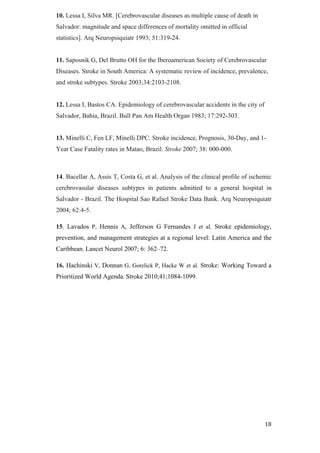 10. Lessa I, Silva MR. [Cerebrovascular diseases as multiple cause of death in
Salvador: magnitude and space differences of mortality omitted in official
statistics]. Arq Neuropsiquiatr 1993; 51:319-24.


11. Saposnik G, Del Brutto OH for the Iberoamerican Society of Cerebrovascular
Diseases. Stroke in South America: A systematic review of incidence, prevalence,
and stroke subtypes. Stroke 2003;34:2103-2108.


12. Lessa I, Bastos CA. Epidemiology of cerebrovascular accidents in the city of
Salvador, Bahia, Brazil. Bull Pan Am Health Organ 1983; 17:292-303.


13. Minelli C, Fen LF, Minelli DPC. Stroke incidence, Prognosis, 30-Day, and 1-
Year Case Fatality rates in Matao, Brazil. Stroke 2007; 38: 000-000.



14. Bacellar A, Assis T, Costa G, et al. Analysis of the clinical profile of ischemic
cerebrovasular diseases subtypes in patients admitted to a general hospital in
Salvador - Brazil. The Hospital Sao Rafael Stroke Data Bank. Arq Neuropsiquiatr
2004; 62:4-5.

15. Lavados P, Hennis A, Jefferson G Fernandes J et al. Stroke epidemiology,
prevention, and management strategies at a regional level: Latin America and the
Caribbean. Lancet Neurol 2007; 6: 362–72.

16. Hachinski V, Donnan G, Gorelick P, Hacke W et al. Stroke: Working Toward a
Prioritized World Agenda. Stroke 2010;41;1084-1099.
 
