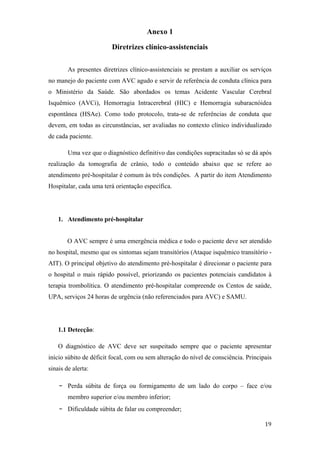 Anexo 1

                         Diretrizes clínico-assistenciais

        As presentes diretrizes clínico-assistenciais se prestam a auxiliar os serviços
no manejo do paciente com AVC agudo e servir de referência de conduta clínica para
o Ministério da Saúde. São abordados os temas Acidente Vascular Cerebral
Isquêmico (AVCi), Hemorragia Intracerebral (HIC) e Hemorragia subaracnóidea
espontânea (HSAe). Como todo protocolo, trata-se de referências de conduta que
devem, em todas as circunstâncias, ser avaliadas no contexto clínico individualizado
de cada paciente.

        Uma vez que o diagnóstico definitivo das condições supracitadas só se dá após
realização da tomografia de crânio, todo o conteúdo abaixo que se refere ao
atendimento pré-hospitalar é comum às três condições. A partir do item Atendimento
Hospitalar, cada uma terá orientação específica.




    1. Atendimento pré-hospitalar


        O AVC sempre é uma emergência médica e todo o paciente deve ser atendido
no hospital, mesmo que os sintomas sejam transitórios (Ataque isquêmico transitório -
AIT). O principal objetivo do atendimento pré-hospitalar é direcionar o paciente para
o hospital o mais rápido possível, priorizando os pacientes potenciais candidatos à
terapia trombolítica. O atendimento pré-hospitalar compreende os Centos de saúde,
UPA, serviços 24 horas de urgência (não referenciados para AVC) e SAMU.




    1.1 Detecção:

    O diagnóstico de AVC deve ser suspeitado sempre que o paciente apresentar
início súbito de déficit focal, com ou sem alteração do nível de consciência. Principais
sinais de alerta:

    -   Perda súbita de força ou formigamento de um lado do corpo – face e/ou
        membro superior e/ou membro inferior;
    -   Dificuldade súbita de falar ou compreender;
 