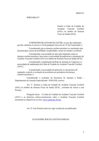 MINUTA

              PORTARIA N°



                                                     Institui a Linha de Cuidado do
                                                     Acidente Vascular Cerebral
                                                     (AVC) no âmbito do Sistema
                                                     Único de Saúde (SUS).



                O MINISTRO DE ESTADO DA SAÚDE, no uso das atribuições
  que lhe conferem os incisos I e II do parágrafo único do art. 87 da Constituição, e
                 Considerando que as doenças cerebrovasculares se constituem uma
  das principais causas de morbidade, incapacidade e morte no mundo e no Brasil;
                Considerando a necessidade de uma ação integrada contra as
  doenças cerebrovasculares, bem como a necessidade de padronizar o tratamento do
  Acidente Vascular Cerebral (AVC) no âmbito do Sistema Único de Saúde (SUS);
                Considerando a implantação da Rede de Atenção às Urgências e a
  necessidade de implantação da Linha de Cuidado do Acidente Vascular Cerebral
  (AVC);
                Considerando a necessidade de aprimorar os mecanismos de
  regulação, controle e avaliação da assistência aos portadores de doenças
  cerebrovasculares; e
             Considerando a avaliação da Secretaria de Atenção à Saúde -
Departamento de Atenção Especializada - DAE/SAS, resolve:

           Art. 1º Instituir a Linha de Cuidado do Acidente Vascular Cerebral
(AVC) no âmbito do Sistema Único de Saúde (SUS) , constante do Anexo a esta
Portaria.

              Parágrafo único. A Linha de Cuidado do Acidente Vascular Cerebral
(AVC) e as diretrizes clínico-assistenciais sobre o Acidente Vascular Cerebral
encontram-se disponíveis no sítio: www.saude.gov.br/sas.



              Art. 2º Esta Portaria entra em vigor na data da sua publicação.




                    ALEXANDRE ROCHA SANTOS PADILHA
 