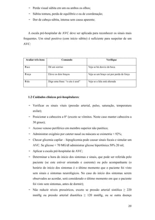 -     Perda visual súbita em um ou ambos os olhos;
   -     Súbita tontura, perda de equilíbrio e ou de coordenação;
   -     Dor de cabeça súbita, intensa sem causa aparente;



   A escala pré-hospitalar de AVC deve ser aplicada para reconhecer os sinais mais
frequentes. Um sinal positivo (com início súbito) é suficiente para suspeitar de um
AVC:




 Avaliar três itens               Comando                                Verifique

 Face                 Dê um sorriso                    Veja se há desvio da boca

 Força                Eleve os dois braços             Veja se um braço cai por perda de força

 Fala                 Diga uma frase: “o céu é azul”   Veja se a fala está alterada




   1.2 Cuidados clínicos pré-hospitalares:

   -     Verificar os sinais vitais (pressão arterial, pulso, saturação, temperatura
         axilar);
   -     Posicionar a cabeceira a 0 (exceto se vômitos. Neste caso manter cabeceira a
         30 graus);
   -     Acesso venoso periférico em membro superior não parético;
   -     Administrar oxigênio por cateter nasal ou máscara se oximetria < 92%;
   -     Checar glicemia capilar – hipoglicemia pode causar sinais focais e simular um
         AVC. Se glicose < 70 MG/dl administrar glicose hipertônica 50% 20 ml;
   -     Aplicar a escala pré-hospitalar de AVC;
   -     Determinar a hora do início dos sintomas e sinais, que pode ser referida pelo
         paciente (se este estiver orientado e coerente) ou pelo acompanhante (o
         horário do início dos sintomas é o último momento que o paciente foi visto
         sem sinais e sintomas neurológicos. No caso do início dos sintomas serem
         observados ao acordar, será considerado o último momento em que o paciente
         foi visto sem sintomas, antes de dormir);
   -     Não reduzir níveis pressóricos, exceto se pressão arterial sistólica              220
         mmHg ou pressão arterial diastólica           120 mmHg, ou se outra doença
 
