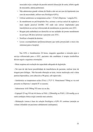 associada exija a redução da pressão arterial (dissecção de aorta, infarto agudo
       do miocárdio, edema pulmonar);
   -   Não administrar grande volume de fluido a não ser em caso de hipotensão (em
       caso de necessidade, utilizar soro fisiológico 0,9%);
   -   Utilizar antitérmico se temperatura axilar > 37,5oC (Dipirona 1 ampola IV);
   -   Se atendimento no pré-hospitalar fixo, acionar o serviço móvel de urgência o
       mais rápido possível (SAMU 192 onde este estiver implantado) para
       transferência ao serviço referenciado de atendimento ao paciente com AVC;
   -   Resgate pela ambulância no domicílio ou nas unidades de pronto atendimento
       ou serviços 24h deve priorizar o paciente com AVC;
   -   Notificar o hospital de destino;
   -   Levar a acompanhante (preferencialmente que tenha presenciado o inicio dos
       sintomas) para o hospital;



       Nas UPA e Atendimentos 24 horas, enquanto aguardam a remoção para o
serviço referenciado para o AVC, pacientes não candidatos à terapia trombolítica
devem seguir a seguintes orientações:

- Dieta suspensa até avaliação da capacidade adequada de deglutição.

- No caso de não haver possibilidade de transferência do paciente, realizar teste de
triagem para disfagia. Não havendo alteração ao teste, iniciar medicação oral e dieta
pastosa hipossódica, com cabeceira a 90 graus, sob supervisão;

- Antitérmico se temperatura axilar (TAx)      37,5° C: Paracetamol 750mg se via oral
presente ou Dipirona 1 ampola IV se ausente;

- Administrar AAS 300mg VO uma vez ao dia;

- Captopril 25 mg VO até 6/6 horas se PAS       220mmHg ou PAD       120 mmHg ou se
outra condição clínica exigir controle mais estreito;

- Hidratação venosa à base de solução fisiológica a 0,9% IV contínuo (atenção ao
volume infundido em pacientes sabidamente cardiopatas);
 