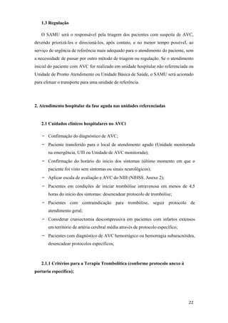 1.3 Regulação

   O SAMU será o responsável pela triagem dos pacientes com suspeita de AVC,
devendo priorizá-los e direcioná-los, após contato, e no menor tempo possível, ao
serviço de urgência de referência mais adequado para o atendimento do paciente, sem
a necessidade de passar por outro método de triagem ou regulação. Se o atendimento
inicial do paciente com AVC for realizado em unidade hospitalar não referenciada ou
Unidade de Pronto Atendimento ou Unidade Básica de Saúde, o SAMU será acionado
para efetuar o transporte para uma unidade de referência.




2. Atendimento hospitalar da fase aguda nas unidades referenciadas


   2.1 Cuidados clínicos hospitalares no AVCi

   -   Confirmação do diagnóstico de AVC;
   -   Paciente transferido para o local de atendimento agudo (Unidade monitorada
       na emergência, UTI ou Unidade de AVC monitorada);
   -   Confirmação do horário do início dos sintomas (último momento em que o
       paciente foi visto sem sintomas ou sinais neurológicos);
   -   Aplicar escala de avaliação e AVC do NIH (NIHSS. Anexo 2);
   -   Pacientes em condições de iniciar trombólise intravenosa em menos de 4,5
       horas do início dos sintomas: desencadear protocolo de trombólise;
   -   Pacientes com contraindicação para trombólise, seguir protocolo de
       atendimento geral;
   -   Considerar craniectomia descompressiva em pacientes com infartos extensos
       em território de artéria cerebral média através de protocolo específico;
   -   Pacientes com diagnóstico de AVC hemorrágico ou hemorragia subaracnóidea,
       desencadear protocolos específicos;



   2.1.1 Critérios para a Terapia Trombolítica (conforme protocolo anexo à
portaria específica);
 