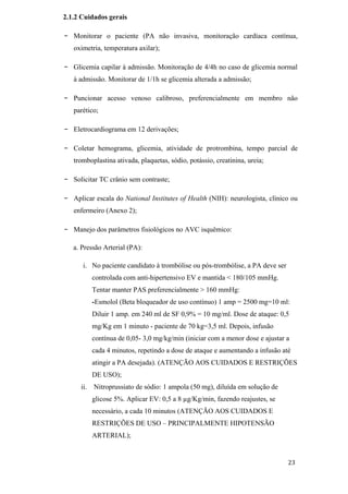 2.1.2 Cuidados gerais

-   Monitorar o paciente (PA não invasiva, monitoração cardíaca contínua,
    oximetria, temperatura axilar);

-   Glicemia capilar à admissão. Monitoração de 4/4h no caso de glicemia normal
    à admissão. Monitorar de 1/1h se glicemia alterada a admissão;

-   Puncionar acesso venoso calibroso, preferencialmente em membro não
    parético;

-   Eletrocardiograma em 12 derivações;

-   Coletar hemograma, glicemia, atividade de protrombina, tempo parcial de
    tromboplastina ativada, plaquetas, sódio, potássio, creatinina, ureia;

-   Solicitar TC crânio sem contraste;

-   Aplicar escala do National Institutes of Health (NIH): neurologista, clínico ou
    enfermeiro (Anexo 2);

-   Manejo dos parâmetros fisiológicos no AVC isquêmico:

    a. Pressão Arterial (PA):

       i. No paciente candidato à trombólise ou pós-trombólise, a PA deve ser
          controlada com anti-hipertensivo EV e mantida < 180/105 mmHg.
          Tentar manter PAS preferencialmente > 160 mmHg:
          -Esmolol (Beta bloqueador de uso contínuo) 1 amp = 2500 mg=10 ml:
          Diluir 1 amp. em 240 ml de SF 0,9% = 10 mg/ml. Dose de ataque: 0,5
          mg/Kg em 1 minuto - paciente de 70 kg=3,5 ml. Depois, infusão
          contínua de 0,05- 3,0 mg/kg/min (iniciar com a menor dose e ajustar a
          cada 4 minutos, repetindo a dose de ataque e aumentando a infusão até
          atingir a PA desejada). (ATENÇÃO AOS CUIDADOS E RESTRIÇÕES
          DE USO);
      ii. Nitroprussiato de sódio: 1 ampola (50 mg), diluída em solução de
          glicose 5%. Aplicar EV: 0,5 a 8 µg/Kg/min, fazendo reajustes, se
          necessário, a cada 10 minutos (ATENÇÃO AOS CUIDADOS E
          RESTRIÇÕES DE USO – PRINCIPALMENTE HIPOTENSÃO
          ARTERIAL);
 