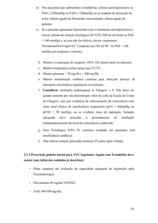 iii. Nos pacientes não submetidos à trombólise, utilizar anti-hipertensivo se
             PAS    220mmHg ou PAD        120mmHg ou se suspeita de dissecção de
             aorta, Infarto agudo do Miocárdio concomitante, edema agudo de
             pulmão;
        iv. Se o paciente apresentar hipotensão com o tratamento anti-hipertensivo,
             iniciar infusão de solução fisiológica (SF 0,9% 500 ml em bolus se PAS
             < 140 mmHg) e, se esta não for efetiva, iniciar vasopressor
             (Noradrenalina 4 mg/4 ml: 2 ampolas em 242 ml SF– se PAS < 140
             mmHg sem resposta à volume);


          b. Manter e a saturação de oxigênio 92%: O2 cateter nasal ou máscara;
          c. Manter temperatura axilar menor que 37,5 C;
          d. Manter glicemia > 70 mg/dl e < 200 mg/Dl;
          e. Manter monitoração cardíaca contínua para detecção precoce de
             alterações miocárdicas isquêmicas ou arritmias;
          f. Considerar intubação endotraqueal se Glasgow           8. Não deve ser
             guiada somente por um determinado valor de corte da Escala de Coma
             de Glasgow, mas por evidência de rebaixamento de consciência com
             claro sinal clínico de insuficiência respiratória (pO2 < 60mmHg ou
             pCO2 > 50 mmHg), ou se evidente risco de aspiração. Sedação
             adequada     deve     preceder    o    procedimento     de    intubação
             independentemente do nível de consciência à admissão.

          g. Soro Fisiológico 0,9% IV continuo (cuidado em pacientes com
             insuficiência cardíaca);
          h. Não utilizar solução glicosada isotônica 5% para repor volume;



2.1.3 Prescrição padrão inicial para AVC Isquêmico Agudo sem Trombólise deve
contar com (além dos cuidados já descritos):

   -   Dieta suspensa até avaliação da capacidade adequada de deglutição pela
       Fonoaudiologia;

   -   Sinvastatina 40 mg/dia VO/SNE;

   -   AAS 100-300 mg/dia;
 