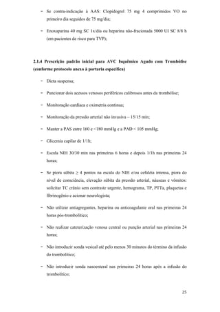 -   Se contra-indicação à AAS: Clopidogrel 75 mg 4 comprimidos VO no
       primeiro dia seguidos de 75 mg/dia;

   -   Enoxaparina 40 mg SC 1x/dia ou heparina não-fracionada 5000 UI SC 8/8 h
       (em pacientes de risco para TVP);




2.1.4 Prescrição padrão inicial para AVC Isquêmico Agudo com Trombólise
(conforme protocolo anexo à portaria específica)

   -   Dieta suspensa;

   -   Puncionar dois acessos venosos periféricos calibrosos antes da trombólise;

   -   Monitoração cardíaca e oximetria continua;

   -   Monitoração da pressão arterial não invasiva – 15/15 min;

   -   Manter a PAS entre 160 e <180 mmHg e a PAD < 105 mmHg;

   -   Glicemia capilar de 1/1h;

   -   Escala NIH 30/30 min nas primeiras 6 horas e depois 1/1h nas primeiras 24
       horas;

   -   Se piora súbita    4 pontos na escala do NIH e/ou cefaléia intensa, piora do
       nível de consciência, elevação súbita da pressão arterial, náuseas e vômitos:
       solicitar TC crânio sem contraste urgente, hemograma, TP, PTTa, plaquetas e
       fibrinogênio e acionar neurologista;

   -   Não utilizar antiagregantes, heparina ou anticoagulante oral nas primeiras 24
       horas pós-trombolítico;

   -   Não realizar cateterização venosa central ou punção arterial nas primeiras 24
       horas;

   -   Não introduzir sonda vesical até pelo menos 30 minutos do término da infusão
       do trombolítico;

   -   Não introduzir sonda nasoenteral nas primeiras 24 horas após a infusão do
       trombolítico;
 