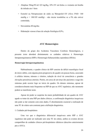 -   Alteplase 50mg/50 ml: 0,9 mg/Kg, 10% EV em bolus e o restante em bomba
       de infusão em 1 hora

   -   Esmolol ou Nitroprussiato de sódio ou Metoprolol EV (Alvo: PAS> 160
       mmHg e < 180/105 mmHg) – não iniciar trombólise se a PA não estiver
       controlada;

   -   Sinvastatina 40 mg/dia;

   -   Hidratação venosa à base de solução fisiológica 0,9%;




                                 AVC Hemorrágico

       Dentro do grupo dos Acidentes Vasculares Cerebrais Hemorrágicos, o
presente texto abordará distintamente os cuidados relativos à Hemorragia
Intraparenquimatosa (HIP) e Hemorragia Subaracnóidea espontânea (HSAe).

Hemorragia Intraparenquimatosa


       Habitualmente, o quadro clínico da HIP consiste de déficit neurológico focal
de início súbito, com alguma piora progressiva do quadro em poucas horas, associado
à cefaleia intensa, náuseas e vômitos, redução do nível de consciência e grandes
elevações pressóricas arteriais. Porém, em cerca de um terço dos pacientes o auge dos
sintomas pode ocorrer logo no início do quadro. Os demais sintomas, apesar de
consideravelmente mais frequentes na HIP do que no AVC isquêmico, não raramente
podem se manifestar neste.

       Apesar de poder se suspeitar da maior probabilidade de um quadro de AVC
agudo se tratar de uma HIP por dados clínicos, a confirmação diagnóstica inequívoca
não pode se dar somente com estes dados. É absolutamente essencial a realização de
uma TC de crânio sem contraste para a definição diagnóstica.

1. Cuidados pré-hospitalares

       Uma vez que o diagnóstico diferencial inequívoco entre HIP e AVC
isquêmico não pode ser realizado sem uma TC de crânio, ambos os eventos devem
compartilhar de cuidados clínicos pré-hospitalares idênticos (descritos anteriormente
pra o AVCi).
 