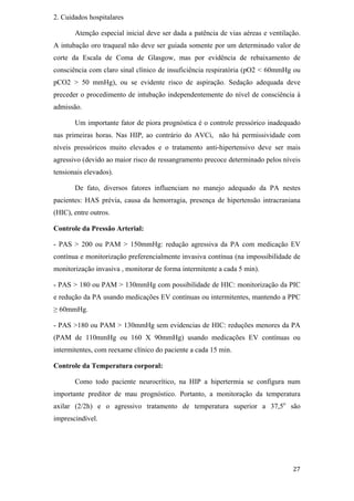 2. Cuidados hospitalares

       Atenção especial inicial deve ser dada a patência de vias aéreas e ventilação.
A intubação oro traqueal não deve ser guiada somente por um determinado valor de
corte da Escala de Coma de Glasgow, mas por evidência de rebaixamento de
consciência com claro sinal clínico de insuficiência respiratória (pO2 < 60mmHg ou
pCO2 > 50 mmHg), ou se evidente risco de aspiração. Sedação adequada deve
preceder o procedimento de intubação independentemente do nível de consciência à
admissão.

       Um importante fator de piora prognóstica é o controle pressórico inadequado
nas primeiras horas. Nas HIP, ao contrário do AVCi, não há permissividade com
níveis pressóricos muito elevados e o tratamento anti-hipertensivo deve ser mais
agressivo (devido ao maior risco de ressangramento precoce determinado pelos níveis
tensionais elevados).

       De fato, diversos fatores influenciam no manejo adequado da PA nestes
pacientes: HAS prévia, causa da hemorragia, presença de hipertensão intracraniana
(HIC), entre outros.

Controle da Pressão Arterial:

- PAS > 200 ou PAM > 150mmHg: redução agressiva da PA com medicação EV
contínua e monitorização preferencialmente invasiva contínua (na impossibilidade de
monitorização invasiva , monitorar de forma intermitente a cada 5 min).

- PAS > 180 ou PAM > 130mmHg com possibilidade de HIC: monitorização da PIC
e redução da PA usando medicações EV contínuas ou intermitentes, mantendo a PPC
  60mmHg.

- PAS >180 ou PAM > 130mmHg sem evidencias de HIC: reduções menores da PA
(PAM de 110mmHg ou 160 X 90mmHg) usando medicações EV contínuas ou
intermitentes, com reexame clínico do paciente a cada 15 min.

Controle da Temperatura corporal:

       Como todo paciente neurocrítico, na HIP a hipertermia se configura num
importante preditor de mau prognóstico. Portanto, a monitoração da temperatura
axilar (2/2h) e o agressivo tratamento de temperatura superior a 37,5o são
imprescindível.
 