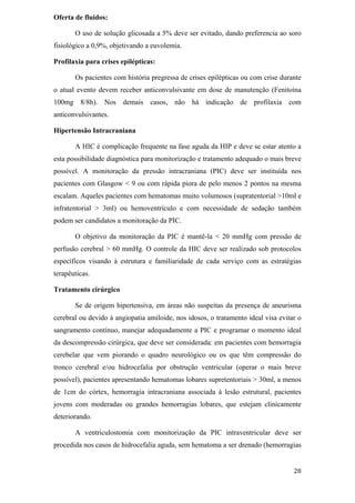 Oferta de fluidos:

       O uso de solução glicosada a 5% deve ser evitado, dando preferencia ao soro
fisiológico a 0,9%, objetivando a euvolemia.

Profilaxia para crises epilépticas:

       Os pacientes com história pregressa de crises epilépticas ou com crise durante
o atual evento devem receber anticonvulsivante em dose de manutenção (Fenitoína
100mg 8/8h). Nos demais casos, não há indicação de profilaxia com
anticonvulsivantes.

Hipertensão Intracraniana

       A HIC é complicação frequente na fase aguda da HIP e deve se estar atento a
esta possibilidade diagnóstica para monitorização e tratamento adequado o mais breve
possível. A monitoração da pressão intracraniana (PIC) deve ser instituída nos
pacientes com Glasgow < 9 ou com rápida piora de pelo menos 2 pontos na mesma
escalam. Aqueles pacientes com hematomas muito volumosos (supratentorial >10ml e
infratentorial > 3ml) ou hemoventrículo e com necessidade de sedação também
podem ser candidatos a monitoração da PIC.

       O objetivo da monitoração da PIC é mantê-la < 20 mmHg com pressão de
perfusão cerebral > 60 mmHg. O controle da HIC deve ser realizado sob protocolos
específicos visando à estrutura e familiaridade de cada serviço com as estratégias
terapêuticas.

Tratamento cirúrgico

       Se de origem hipertensiva, em áreas não suspeitas da presença de aneurisma
cerebral ou devido à angiopatia amiloide, nos idosos, o tratamento ideal visa evitar o
sangramento contínuo, manejar adequadamente a PIC e programar o momento ideal
da descompressão cirúrgica, que deve ser considerada: em pacientes com hemorragia
cerebelar que vem piorando o quadro neurológico ou os que têm compressão do
tronco cerebral e/ou hidrocefalia por obstrução ventricular (operar o mais breve
possível), pacientes apresentando hematomas lobares supretentoriais > 30ml, a menos
de 1cm do córtex, hemorragia intracraniana associada à lesão estrutural, pacientes
jovens com moderadas ou grandes hemorragias lobares, que estejam clinicamente
deteriorando.

       A ventriculostomia com monitorização da PIC intraventricular deve ser
procedida nos casos de hidrocefalia aguda, sem hematoma a ser drenado (hemorragias
 