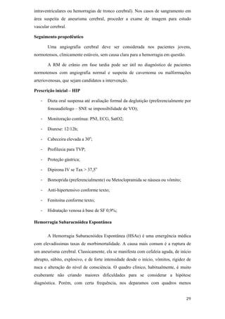 intraventriculares ou hemorragias de tronco cerebral). Nos casos de sangramento em
área suspeita de aneurisma cerebral, proceder a exame de imagem para estudo
vascular cerebral.

Seguimento propedêutico

       Uma angiografia cerebral deve ser considerada nos pacientes jovens,
normotensos, clinicamente estáveis, sem causa clara para a hemorragia em questão.

       A RM de crânio em fase tardia pode ser útil no diagnóstico de pacientes
normotensos com angiografia normal e suspeita de cavernoma ou malformações
arteriovenosas, que sejam candidatos a intervenção.

Prescrição inicial – HIP

       Dieta oral suspensa até avaliação formal da deglutição (preferencialmente por
       fonoaudiólogo – SNE se impossibilidade de VO);

       Monitoração contínua: PNI, ECG, SatO2;

       Diurese: 12/12h;

       Cabeceira elevada a 30o;

       Profilaxia para TVP;

       Proteção gástrica;

       Dipirona IV se Tax > 37,5o

       Bomoprida (preferencialmente) ou Metoclopramida se náusea ou vômito;

       Anti-hipertensivo conforme texto;

       Fenitoína conforme texto;

       Hidratação venosa à base de SF 0,9%;

Hemorragia Subaracnóidea Espontânea


       A Hemorragia Subaracnóidea Espontânea (HSAe) é uma emergência médica
com elevadíssimas taxas de morbimortalidade. A causa mais comum é a ruptura de
um aneurisma cerebral. Classicamente, ela se manifesta com cefaleia aguda, de início
abrupto, súbito, explosivo, e de forte intensidade desde o início, vômitos, rigidez de
nuca e alteração do nível de consciência. O quadro clínico, habitualmente, é muito
exuberante não criando maiores dificuldades para se considerar a hipótese
diagnóstica. Porém, com certa frequência, nos deparamos com quadros menos
 
