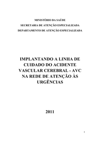 MINISTÉRIO DA SAÚDE
 SECRETARIA DE ATENÇÃO ESPECIALIZADA
DEPARTAMENTO DE ATENÇÃO ESPECIALIZADA




IMPLANTANDO A LINHA DE
  CUIDADO DO ACIDENTE
VASCULAR CEREBRAL - AVC
 NA REDE DE ATENÇÃO ÀS
       URGÊNCIAS




               2011
 