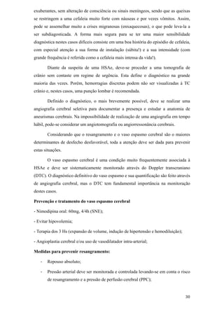 exuberantes, sem alteração de consciência ou sinais meníngeos, sendo que as queixas
se restringem a uma cefaleia muito forte com náuseas e por vezes vômitos. Assim,
pode se assemelhar muito a crises migranosas (enxaquecosas), o que pode leva-la a
ser subdiagosticada. A forma mais segura para se ter uma maior sensibilidade
diagnóstica nestes casos difíceis consiste em uma boa história do episódio de cefaleia,
com especial atenção a sua forma de instalação (súbita!) e a sua intensidade (com
grande frequência é referida como a cefaleia mais intensa da vida!).

       Diante da suspeita de uma HSAe, deve-se proceder a uma tomografia de
crânio sem contaste em regime de urgência. Esta define o diagnóstico na grande
maioria das vezes. Porém, hemorragias discretas podem não ser visualizadas à TC
crânio e, nestes casos, uma punção lombar é recomendada.

       Definido o diagnóstico, o mais brevemente possível, deve se realizar uma
angiografia cerebral seletiva para documentar a presença e estudar a anatomia de
aneurismas cerebrais. Na impossibilidade de realização de uma angiografia em tempo
hábil, pode-se considerar um angiotomografia ou angiorressonância cerebrais.

       Considerando que o resangramento e o vaso espasmo cerebral são o maiores
determinantes de desfecho desfavorável, toda a atenção deve ser dada para prevenir
estas situações.

       O vaso espasmo cerebral é uma condição muito frequentemente associada à
HSAe e deve ser sistematicamente monitorado através do Doppler transcraniano
(DTC). O diagnóstico definitivo do vaso espasmo e sua quantificação são feito através
de angiografia cerebral, mas o DTC tem fundamental importância na monitoração
destes casos.

Prevenção e tratamento do vaso espasmo cerebral

- Nimodipina oral: 60mg, 4/4h (SNE);

- Evitar hipovolemia;

- Terapia dos 3 Hs (expansão de volume, indução de hipertensão e hemodiluição);

- Angioplastia cerebral e/ou uso de vasodilatador intra-arterial;

Medidas para prevenir resangramento:

       Repouso absoluto;

       Pressão arterial deve ser monitorada e controlada levando-se em conta o risco
       de resangramento e a pressão de perfusão cerebral (PPC);
 
