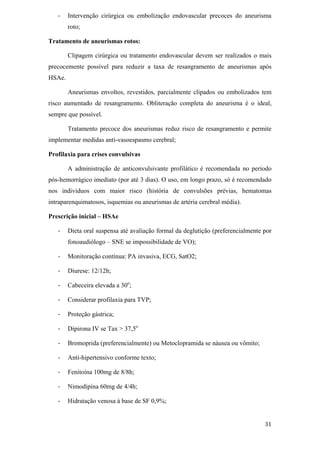 Intervenção cirúrgica ou embolização endovascular precoces do aneurisma
        roto;

Tratamento de aneurismas rotos:

        Clipagem cirúrgica ou tratamento endovascular devem ser realizados o mais
precocemente possível para reduzir a taxa de resangramento de aneurismas após
HSAe.

        Aneurismas envoltos, revestidos, parcialmente clipados ou embolizados tem
risco aumentado de resangramento. Obliteração completa do aneurisma é o ideal,
sempre que possível.

        Tratamento precoce dos aneurismas reduz risco de resangramento e permite
implementar medidas anti-vasoespasmo cerebral;

Profilaxia para crises convulsivas

        A administração de anticonvulsivante profilático é recomendada no período
pós-hemorrágico imediato (por até 3 dias). O uso, em longo prazo, só é recomendado
nos indivíduos com maior risco (história de convulsões prévias, hematomas
intraparenquimatosos, isquemias ou aneurismas de artéria cerebral média).

Prescrição inicial – HSAe

        Dieta oral suspensa até avaliação formal da deglutição (preferencialmente por
        fonoaudiólogo – SNE se impossibilidade de VO);

        Monitoração contínua: PA invasiva, ECG, SatO2;

        Diurese: 12/12h;

        Cabeceira elevada a 30o;

        Considerar profilaxia para TVP;

        Proteção gástrica;

        Dipirona IV se Tax > 37,5o

        Bromoprida (preferencialmente) ou Metoclopramida se náusea ou vômito;

        Anti-hipertensivo conforme texto;

        Fenitoína 100mg de 8/8h;

        Nimodipina 60mg de 4/4h;

        Hidratação venosa à base de SF 0,9%;
 