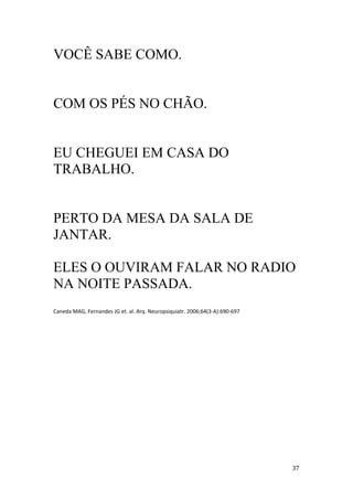VOCÊ SABE COMO.


COM OS PÉS NO CHÃO.


EU CHEGUEI EM CASA DO
TRABALHO.


PERTO DA MESA DA SALA DE
JANTAR.

ELES O OUVIRAM FALAR NO RADIO
NA NOITE PASSADA.
Caneda MAG, Fernandes JG et. al. Arq. Neuropsiquiatr. 2006;64(3 A):690 697
 