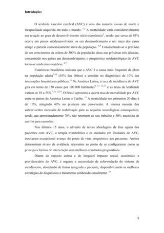 Introdução:


       O acidente vascular cerebral (AVC) é uma das maiores causas de morte e
                                           1,2
incapacidade adquirida em todo o mundo.          A mortalidade varia consideravelmente
em relação ao grau de desenvolvimento sócio-econômico3, sendo que cerca de 85%
ocorre em países subdesenvolvidos ou em desenvolvimento e um terço dos casos
                                                         4,5
atinge a parcela economicamente ativa da população.            Considerando-se a previsão
de um crescimento da ordem de 300% da população idosa nas próximas três décadas,
concentrado nos países em desenvolvimento, o prognóstico epidemiológico do AVC
torna-se ainda mais sombrio. 6,7
       Estatísticas brasileiras indicam que o AVC é a causa mais frequente de óbito
na população adulta7-10 (10% dos óbitos) e consiste no diagnóstico de 10% das
internações hospitalares públicas. 6 Na América Latina, a taxa de incidência do AVC
gira em torno de 150 casos por 100.000 habitantes9, 11, 12,13 e as taxas de letalidade
variam de 10 a 55% 7, 8, 12,14. O Brasil apresenta a quarta taxa de mortalidade por AVC
entre os países da América Latina e Caribe. 15 A mortalidade nos primeiros 30 dias é
de 10%, atingindo 40% no primeiro ano pós-evento. A imensa maioria dos
sobreviventes necessita de reabilitação para as sequelas neurológicas consequentes,
sendo que aproximadamente 70% não retornam ao seu trabalho e 30% necessita de
auxílio para caminhar.
       Nos últimos 15 anos, o advento de novas abordagens da fase aguda dos
pacientes com AVC, a terapia trombolítica e os cuidados em Unidades de AVC,
trouxeram excepcional avanço do ponto de vista prognóstico aos pacientes. Ambos
demonstram níveis de evidência relevantes ao ponto de se configurarem como as
principais formas de intervenção com melhores resultados prognósticos.
       Diante do exposto acima e do inegável impacto social, econômico e
previdenciário do AVC, é urgente a necessidade de reformulação do sistema de
atendimento, abordando de forma integrada o paciente, disponibilizando as melhores
estratégias de diagnóstico e tratamento conhecidas atualmente. 16
 